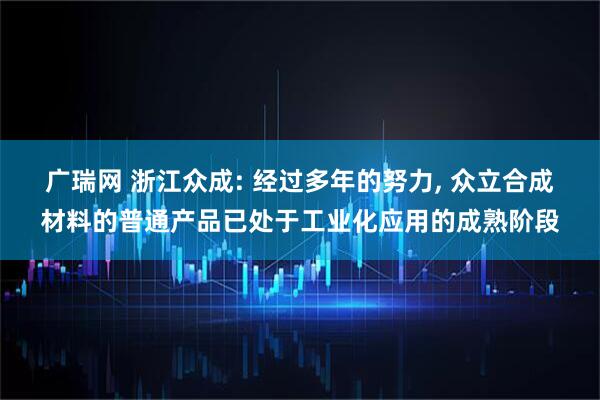 广瑞网 浙江众成: 经过多年的努力, 众立合成材料的普通产品已处于工业化应用的成熟阶段