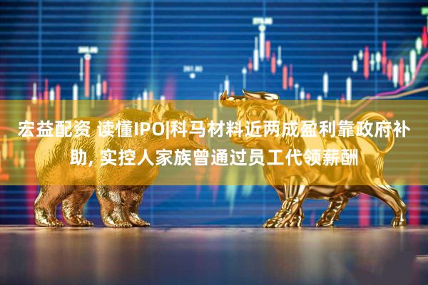 宏益配资 读懂IPO|科马材料近两成盈利靠政府补助, 实控人家族曾通过员工代领薪酬