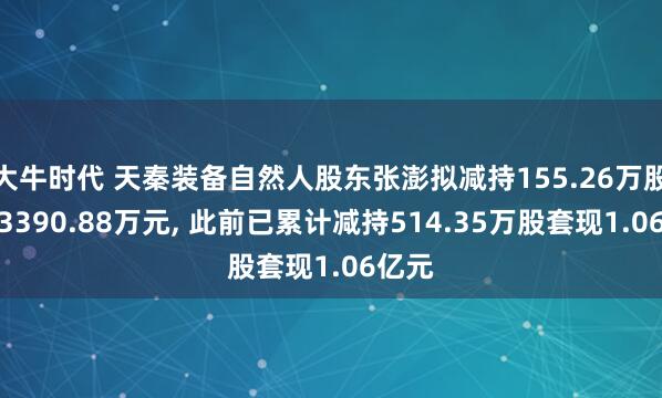 大牛时代 天秦装备自然人股东张澎拟减持155.26万股套现3390.88万元, 此前已累计减持514.35万股套现1.06亿元