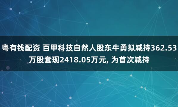 粤有钱配资 百甲科技自然人股东牛勇拟减持362.53万股套现2418.05万元, 为首次减持