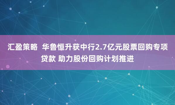 汇盈策略  华鲁恒升获中行2.7亿元股票回购专项贷款 助力股份回购计划推进