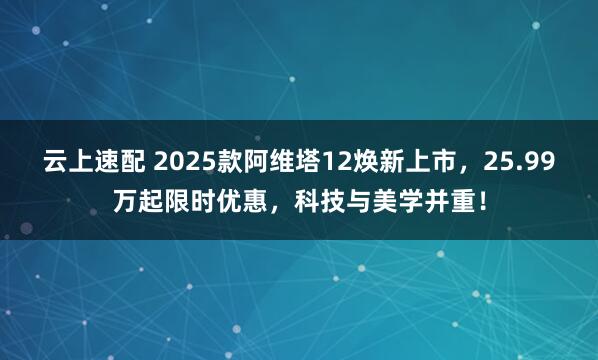 云上速配 2025款阿维塔12焕新上市，25.99万起限时优惠，科技与美学并重！