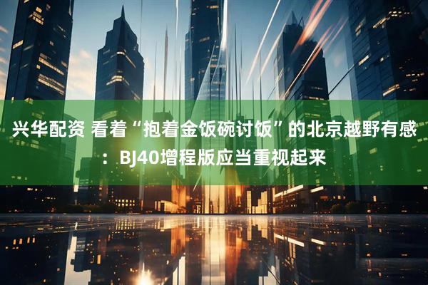 兴华配资 看着“抱着金饭碗讨饭”的北京越野有感：BJ40增程版应当重视起来