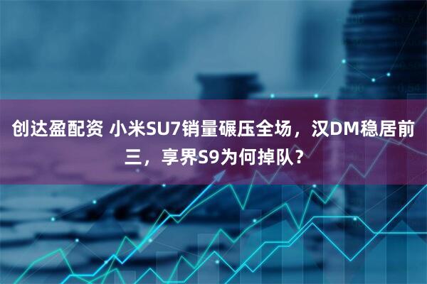 创达盈配资 小米SU7销量碾压全场，汉DM稳居前三，享界S9为何掉队？