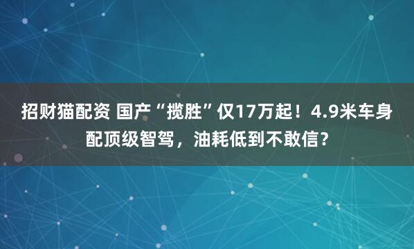 招财猫配资 国产“揽胜”仅17万起！4.9米车身配顶级智驾，油耗低到不敢信？