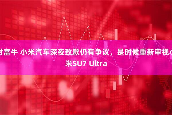 财富牛 小米汽车深夜致歉仍有争议，是时候重新审视小米SU7 Ultra