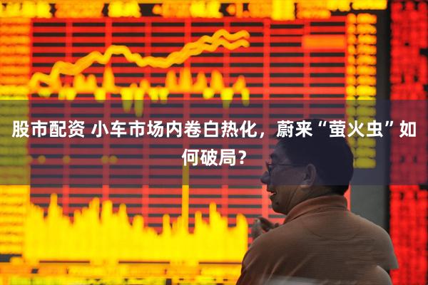 股市配资 小车市场内卷白热化，蔚来“萤火虫”如何破局？