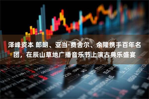 泽峰资本 郎朗、亚当·费舍尔、余隆携手百年名团，在辰山草地广播音乐节上演古典乐盛宴