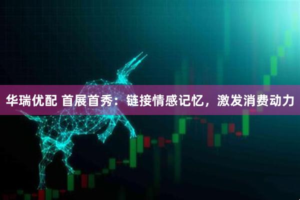 华瑞优配 首展首秀：链接情感记忆，激发消费动力