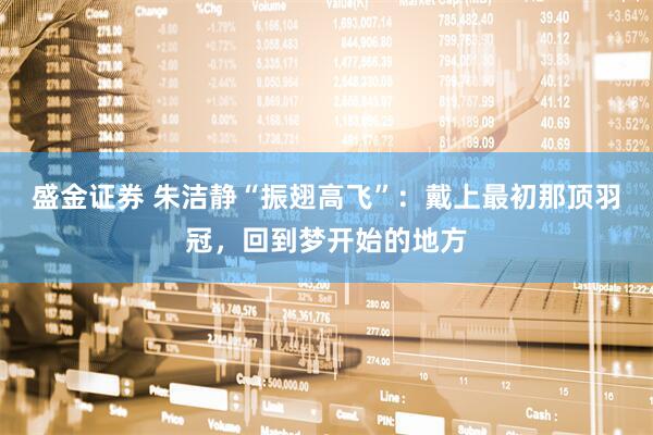盛金证券 朱洁静“振翅高飞”：戴上最初那顶羽冠，回到梦开始的地方