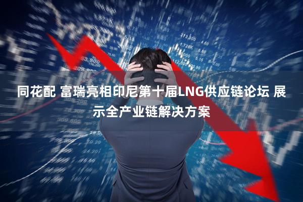 同花配 富瑞亮相印尼第十届LNG供应链论坛 展示全产业链解决方案