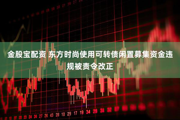 金股宝配资 东方时尚使用可转债闲置募集资金违规被责令改正