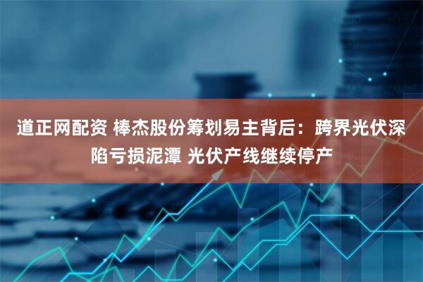 道正网配资 棒杰股份筹划易主背后：跨界光伏深陷亏损泥潭 光伏产线继续停产