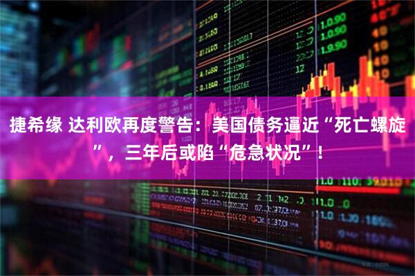 捷希缘 达利欧再度警告：美国债务逼近“死亡螺旋”，三年后或陷“危急状况”！