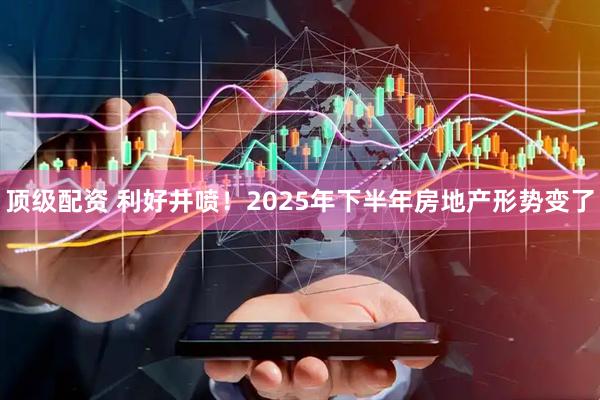 顶级配资 利好井喷！2025年下半年房地产形势变了