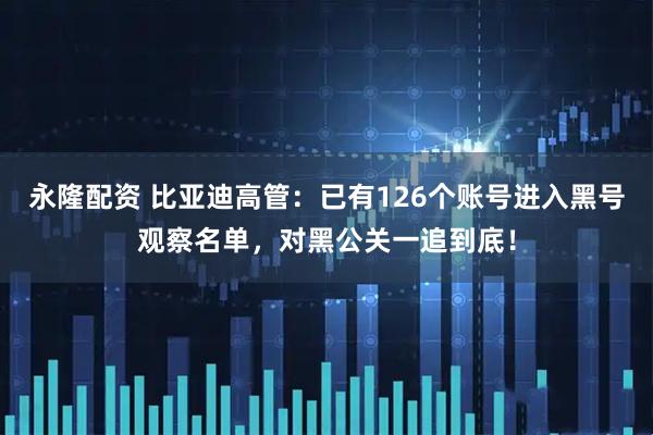 永隆配资 比亚迪高管：已有126个账号进入黑号观察名单，对黑公关一追到底！