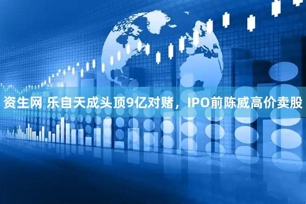 资生网 乐自天成头顶9亿对赌，IPO前陈威高价卖股