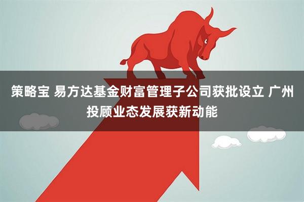 策略宝 易方达基金财富管理子公司获批设立 广州投顾业态发展获新动能