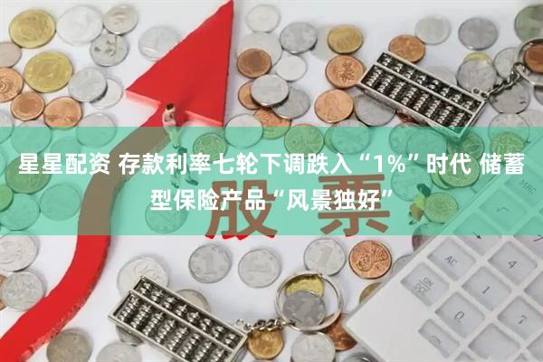 星星配资 存款利率七轮下调跌入“1%”时代 储蓄型保险产品“风景独好”