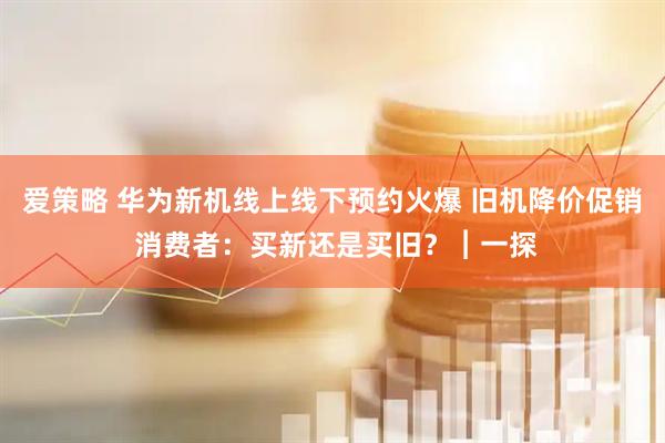 爱策略 华为新机线上线下预约火爆 旧机降价促销 消费者：买新还是买旧？︱一探