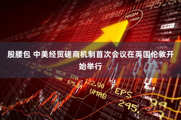 股腰包 中美经贸磋商机制首次会议在英国伦敦开始举行