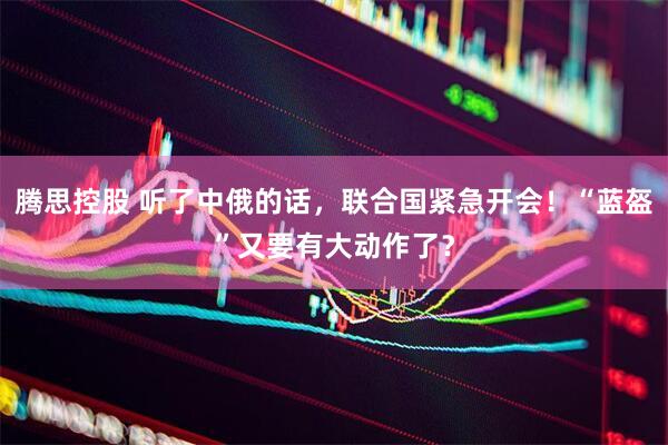 腾思控股 听了中俄的话，联合国紧急开会！“蓝盔”又要有大动作了？