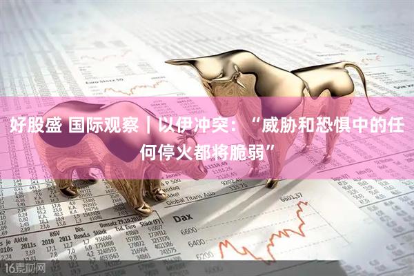 好股盛 国际观察｜以伊冲突：“威胁和恐惧中的任何停火都将脆弱”