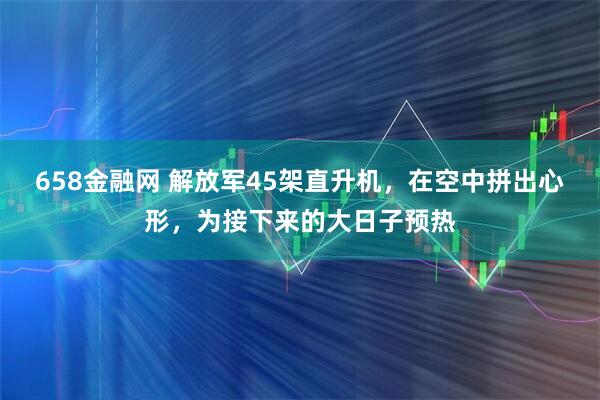 658金融网 解放军45架直升机，在空中拼出心形，为接下来的大日子预热