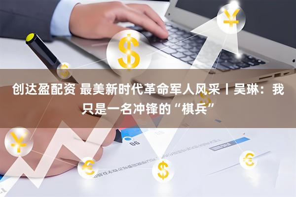 创达盈配资 最美新时代革命军人风采丨吴琳：我只是一名冲锋的“棋兵”