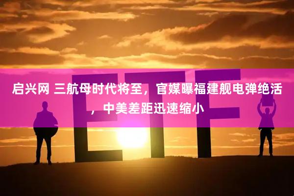 启兴网 三航母时代将至，官媒曝福建舰电弹绝活，中美差距迅速缩小