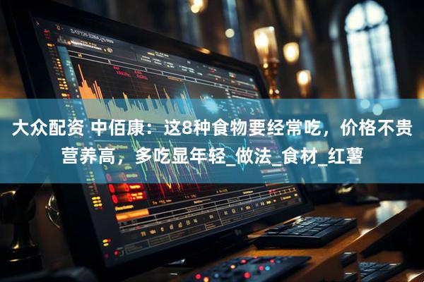 大众配资 中佰康：这8种食物要经常吃，价格不贵营养高，多吃显年轻_做法_食材_红薯