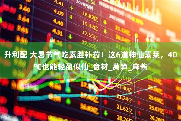 升利配 大暑节气吃素胜补药！这6道神仙素菜，40℃也能轻盈似仙_食材_莴笋_麻酱