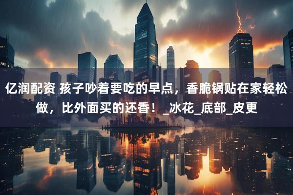 亿润配资 孩子吵着要吃的早点，香脆锅贴在家轻松做，比外面买的还香！_冰花_底部_皮更