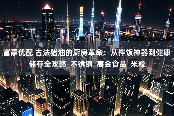 富豪优配 古法猪油的厨房革命：从拌饭神器到健康储存全攻略_不锈钢_高金食品_米粒