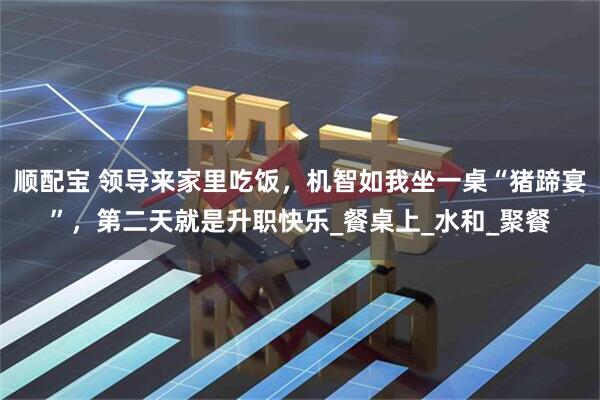 顺配宝 领导来家里吃饭，机智如我坐一桌“猪蹄宴”，第二天就是升职快乐_餐桌上_水和_聚餐