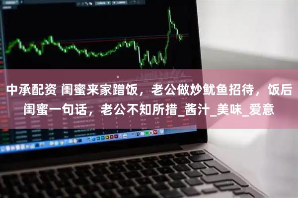中承配资 闺蜜来家蹭饭，老公做炒鱿鱼招待，饭后闺蜜一句话，老公不知所措_酱汁_美味_爱意
