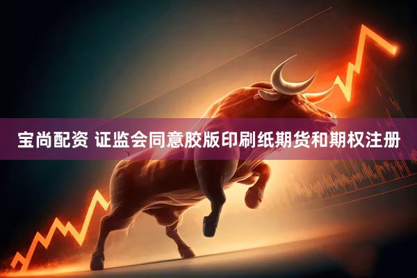 宝尚配资 证监会同意胶版印刷纸期货和期权注册