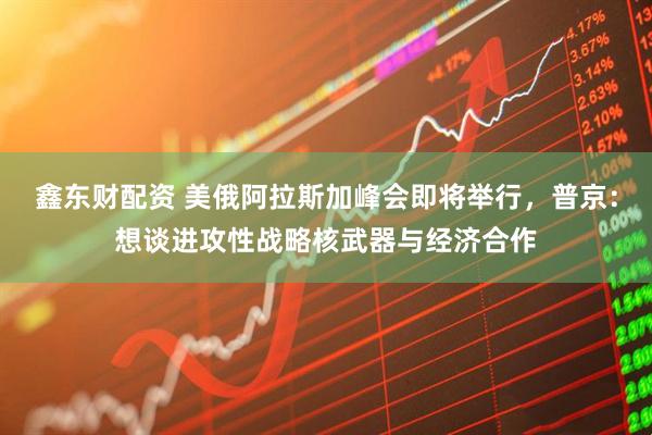 鑫东财配资 美俄阿拉斯加峰会即将举行，普京：想谈进攻性战略核武器与经济合作