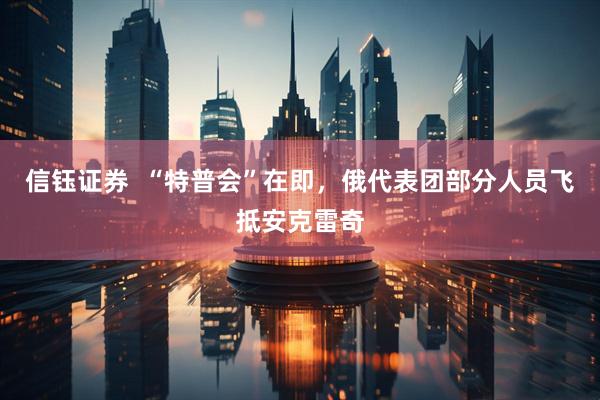 信钰证券  “特普会”在即，俄代表团部分人员飞抵安克雷奇