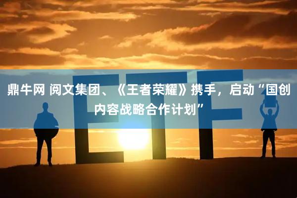 鼎牛网 阅文集团、《王者荣耀》携手，启动“国创内容战略合作计划”