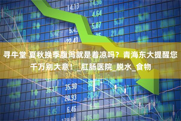 寻牛堂 夏秋换季腹泻就是着凉吗？青海东大提醒您千万别大意！_肛肠医院_脱水_食物