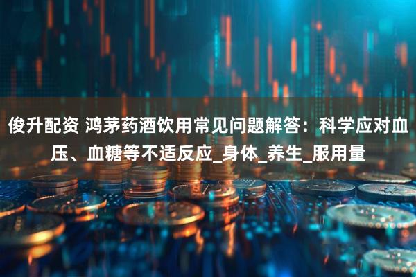 俊升配资 鸿茅药酒饮用常见问题解答：科学应对血压、血糖等不适反应_身体_养生_服用量