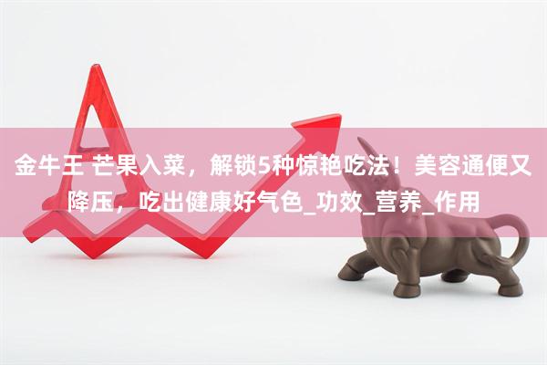 金牛王 芒果入菜，解锁5种惊艳吃法！美容通便又降压，吃出健康好气色_功效_营养_作用