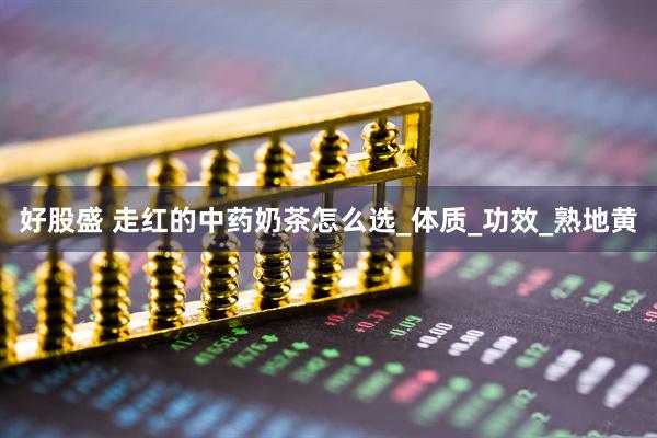 好股盛 走红的中药奶茶怎么选_体质_功效_熟地黄