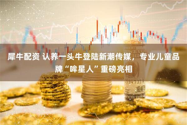 犀牛配资 认养一头牛登陆新潮传媒，专业儿童品牌“哞星人”重磅亮相