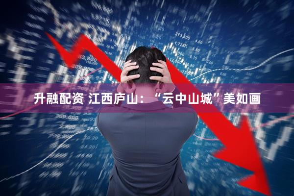 升融配资 江西庐山：“云中山城”美如画