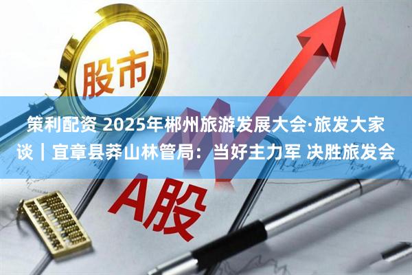 策利配资 2025年郴州旅游发展大会·旅发大家谈｜宜章县莽山林管局：当好主力军 决胜旅发会