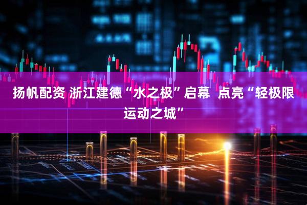 扬帆配资 浙江建德“水之极”启幕  点亮“轻极限运动之城”