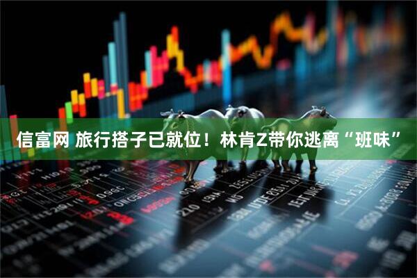 信富网 旅行搭子已就位！林肯Z带你逃离“班味”