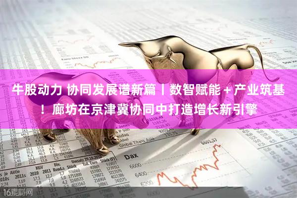牛股动力 协同发展谱新篇丨数智赋能＋产业筑基！廊坊在京津冀协同中打造增长新引擎